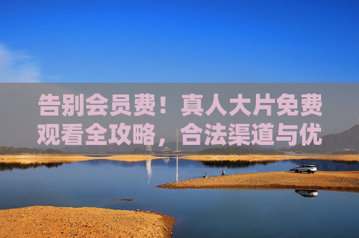 告别会员费！真人大片免费观看全攻略，合法渠道与优质片单合集，真人大片免费看！合法渠道与优质片单全攻略