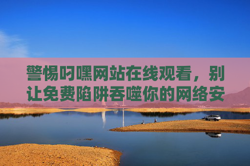 警惕叼嘿网站在线观看，别让免费陷阱吞噬你的网络安全与合法权益，警惕叼嘿网站在线观看，别让免费陷阱吞噬网络安全与合法权益