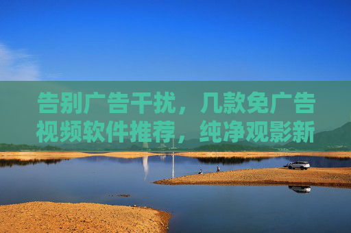 告别广告干扰，几款免广告视频软件推荐，纯净观影新体验，免广告视频软件推荐，纯净观影新体验