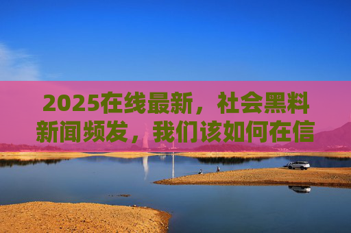 2025在线最新，社会黑料新闻频发，我们该如何在信息洪流中守护真实？2025，社会黑料频发，信息洪流中的真实守护