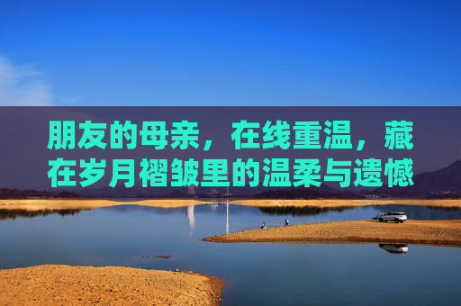 朋友的母亲，在线重温，藏在岁月褶皱里的温柔与遗憾，母亲的岁月褶皱，在线重温的温柔与遗憾