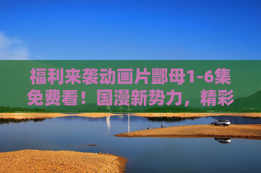 福利来袭动画片酆母1-6集免费看！国漫新势力，精彩抢先看！国漫新势力酆母1-6集免费看！福利抢先看！