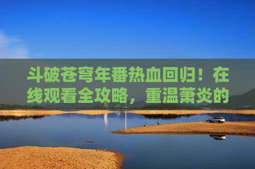 斗破苍穹年番热血回归！在线观看全攻略，重温萧炎的逆天之路，斗破苍穹年番热血回归，萧炎逆天之路全攻略