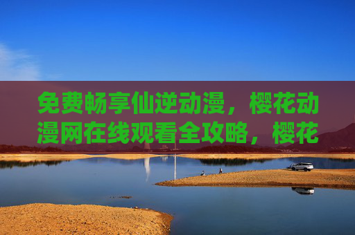 免费畅享仙逆动漫，樱花动漫网在线观看全攻略，樱花动漫网仙逆动漫免费观看全攻略