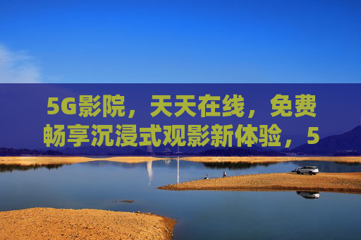 5G影院，天天在线，免费畅享沉浸式观影新体验，5G影院免费畅享沉浸式观影，天天在线新体验