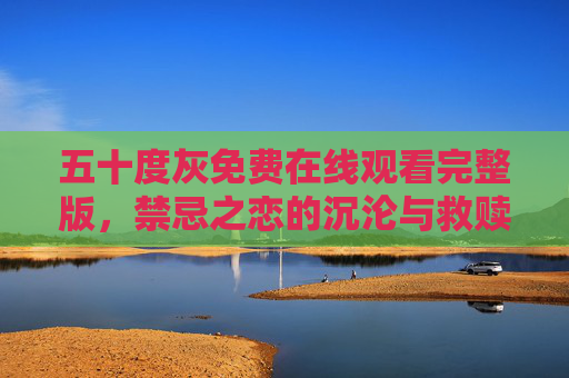 五十度灰免费在线观看完整版，禁忌之恋的沉沦与救赎，高清资源一键获取，五十度灰，禁忌之恋的沉沦与救赎，免费高清完整版一键获取
