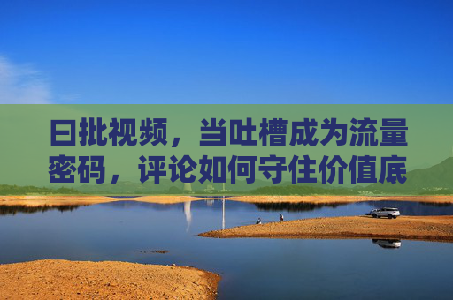 曰批视频，当吐槽成为流量密码，评论如何守住价值底线？吐槽视频，流量密码下的价值底线坚守