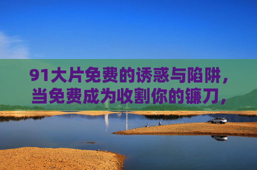 91大片免费的诱惑与陷阱，当免费成为收割你的镰刀，免费大片，收割你的镰刀