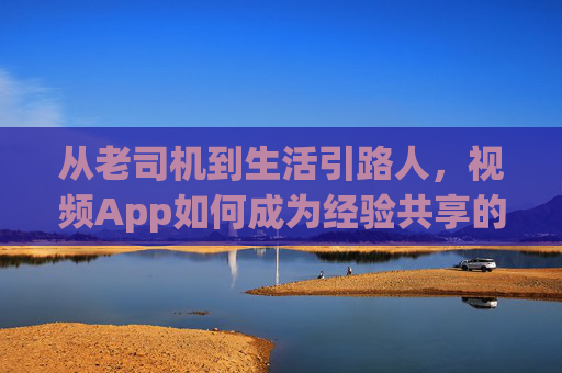 从老司机到生活引路人，视频App如何成为经验共享的新载体？视频App，老司机到生活引路人的经验共享新载体