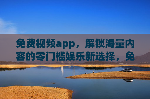 免费视频app，解锁海量内容的零门槛娱乐新选择，免费视频app，零门槛海量娱乐新选择