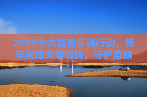 2025十大禁黄专项行动，筑牢网络文明防线，守护清朗数字空间，2025十大禁黄专项行动，筑牢网络文明防线守护清朗数字空间