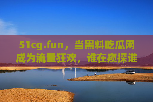 51cg.fun，当黑料吃瓜网成为流量狂欢，谁在窥探谁的隐私？黑料吃瓜网的流量狂欢，谁在窥探谁的隐私？