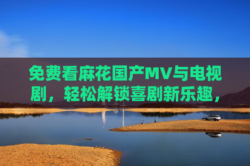 免费看麻花国产MV与电视剧，轻松解锁喜剧新乐趣，免费看麻花国产MV与电视剧，轻松解锁喜剧新乐趣
