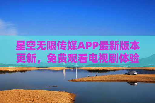 星空无限传媒APP最新版本更新，免费观看电视剧体验再升级，新功能与内容全解析，星空无限传媒APP更新，免费看剧体验再升级，新功能内容全解析
