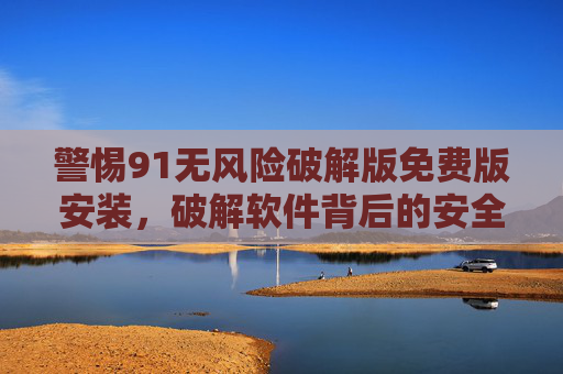 警惕91无风险破解版免费版安装，破解软件背后的安全陷阱与法律风险