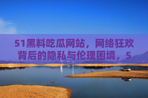 51黑料吃瓜网站，网络狂欢背后的隐私与伦理困境，51黑料吃瓜，网络狂欢下的隐私伦理困境