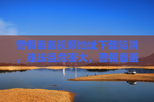 警惕羞羞视频地址下载陷阱，违法且危害大，警惕羞羞视频下载陷阱，违法且危害大