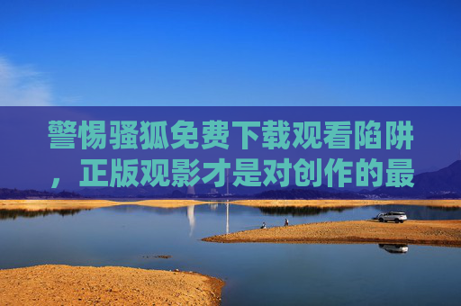 警惕骚狐免费下载观看陷阱，正版观影才是对创作的最好支持，警惕免费陷阱，正版观影护创作