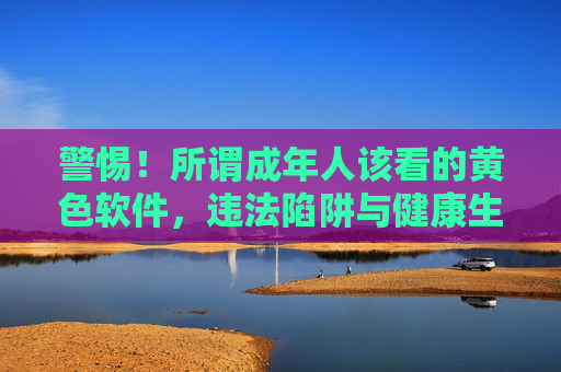警惕！所谓成年人该看的黄色软件，违法陷阱与健康生活警示，警惕成人黄色软件，违法陷阱与健康生活警示