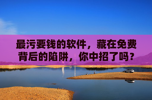 最污要钱的软件，藏在免费背后的陷阱，你中招了吗？免费软件背后的收费陷阱，你中招了吗？
