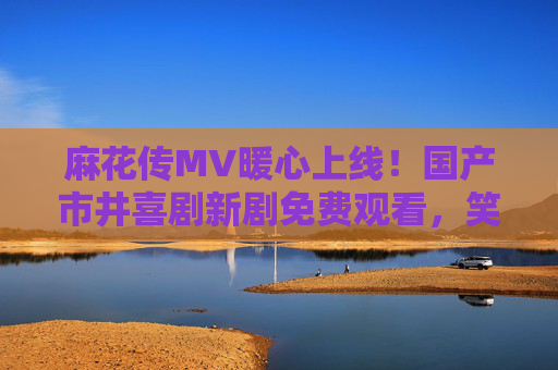 麻花传MV暖心上线！国产市井喜剧新剧免费观看，笑中带泪解锁小人物人生，麻花传上线，笑中带泪解锁国产小人物市井人生