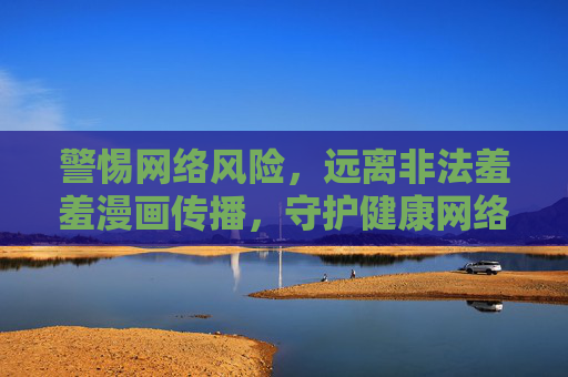 警惕网络风险，远离非法羞羞漫画传播，守护健康网络环境，警惕非法羞羞漫画传播，守护清朗网络环境