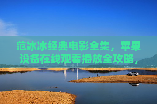 范冰冰经典电影全集，苹果设备在线观看播放全攻略，范冰冰经典电影全集，苹果设备在线观看播放全攻略