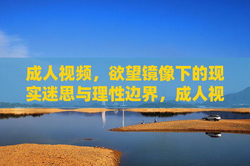 成人视频，欲望镜像下的现实迷思与理性边界，成人视频，欲望镜像下的现实迷思与理性边界