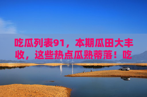 吃瓜列表91，本期瓜田大丰收，这些热点瓜熟蒂落！吃瓜列表91，本期瓜田大丰收，热点瓜熟蒂落！
