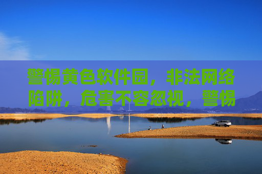 警惕黄色软件园，非法网络陷阱，危害不容忽视，警惕黄色软件园非法网络陷阱，危害不容忽视