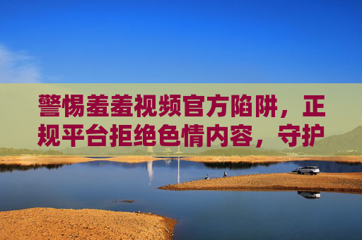 警惕羞羞视频官方陷阱，正规平台拒绝色情内容，守护清朗网络空间，警惕羞羞视频官方陷阱，正规平台守护清朗网络空间