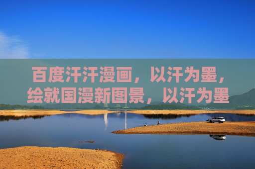 百度汗汗漫画，以汗为墨，绘就国漫新图景，以汗为墨，绘就国漫新图景