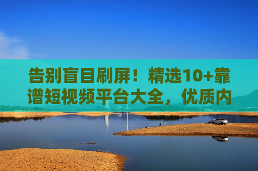 告别盲目刷屏！精选10+靠谱短视频平台大全，优质内容一网打尽，精选10+靠谱短视频平台，告别盲目刷屏，优质内容一网打尽