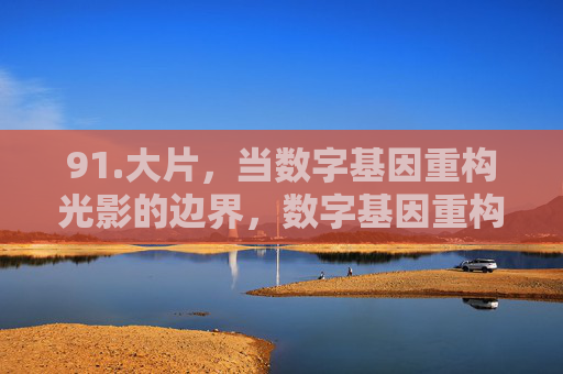 91.大片，当数字基因重构光影的边界，数字基因重构大片光影边界