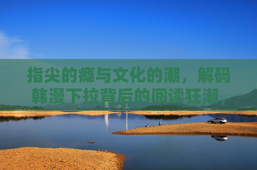 指尖的瘾与文化的潮，解码韩漫下拉背后的阅读狂潮，韩漫下拉，指尖瘾潮与阅读狂潮