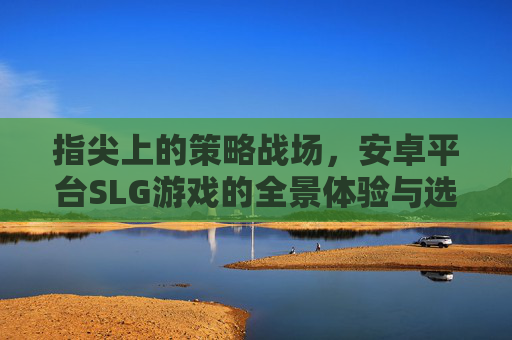 指尖上的策略战场，安卓平台SLG游戏的全景体验与选择指南，指尖策略战场，安卓SLG游戏全景体验与选择指南