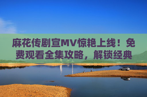 麻花传剧宣MV惊艳上线！免费观看全集攻略，解锁经典剧集与高能片段，麻花传剧宣MV惊艳上线！免费观看全集攻略解锁经典高能
