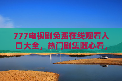 777电视剧免费在线观看入口大全，热门剧集随心看，零门槛追剧指南，777电视剧免费观看入口大全，热门随心看，零门槛追剧