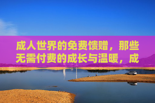成人世界的免费馈赠，那些无需付费的成长与温暖，成人世界的免费馈赠，那些不用付费的成长与温暖
