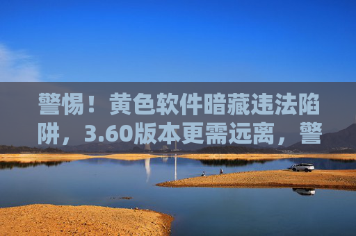 警惕！黄色软件暗藏违法陷阱，3.60版本更需远离，警惕！3.60版本黄色软件暗藏违法陷阱
