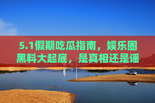5.1假期吃瓜指南，娱乐圈黑料大起底，是真相还是谣言狂欢？1假期吃瓜指南，娱乐圈黑料大起底，真相还是谣言狂欢？