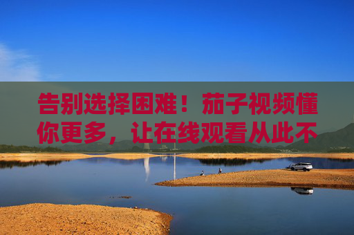 告别选择困难！茄子视频懂你更多，让在线观看从此不将就，茄子视频，告别选择困难，在线观看不将就