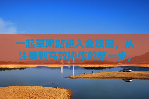 一起草网站进入全攻略，从注册到高效协作的第一步，一起草网站全攻略，从注册到高效协作第一步