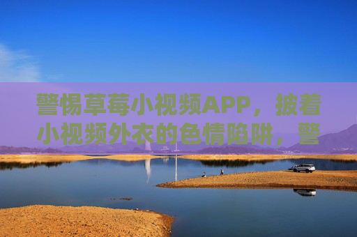 警惕草莓小视频APP，披着小视频外衣的色情陷阱，警惕草莓小视频APP，披着小视频外衣的色情陷阱