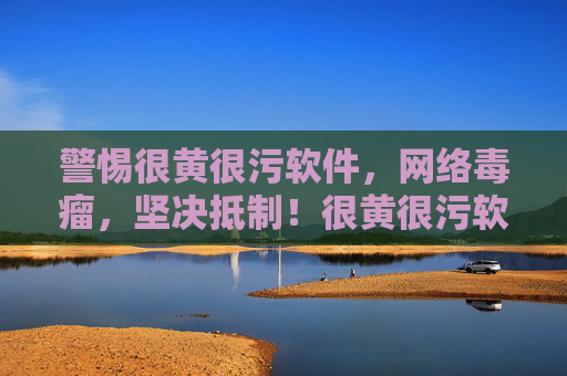 警惕很黄很污软件，网络毒瘤，坚决抵制！很黄很污软件是网络毒瘤，坚决抵制！