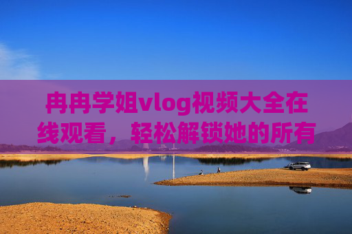 冉冉学姐vlog视频大全在线观看，轻松解锁她的所有精彩日常！冉冉学姐vlog大全，在线观看解锁精彩日常！