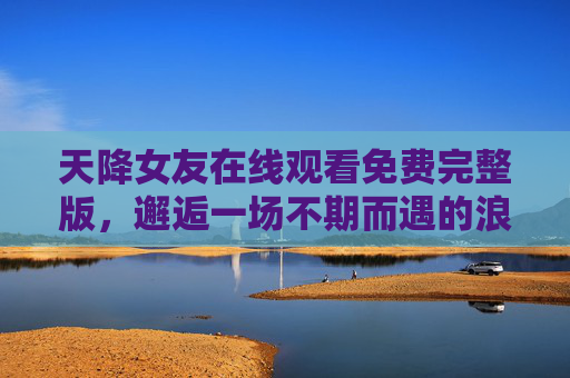 天降女友在线观看免费完整版，邂逅一场不期而遇的浪漫，治愈你的平凡日常，天降女友，邂逅不期而遇的治愈浪漫