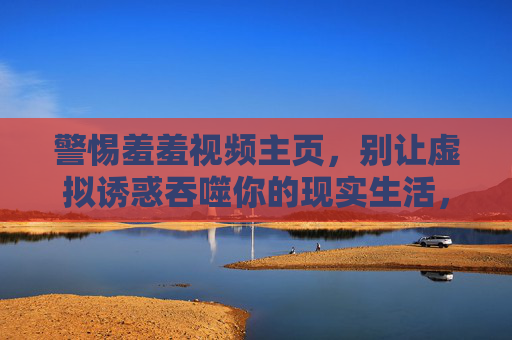 警惕羞羞视频主页，别让虚拟诱惑吞噬你的现实生活，警惕羞羞视频主页，虚拟诱惑吞噬现实生活