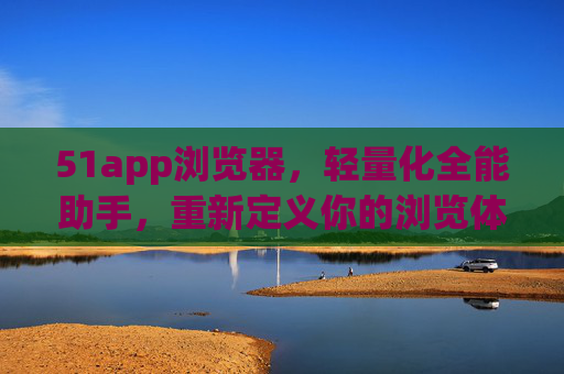51app浏览器，轻量化全能助手，重新定义你的浏览体验，51app浏览器，轻量化全能助手，重新定义浏览体验