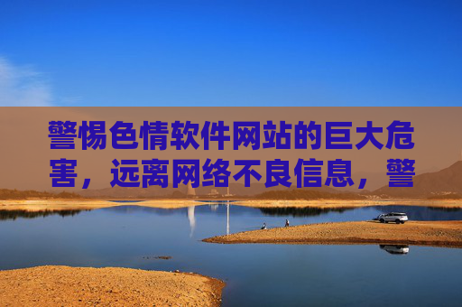 警惕色情软件网站的巨大危害，远离网络不良信息，警惕色情软件网站巨大危害，远离网络不良信息